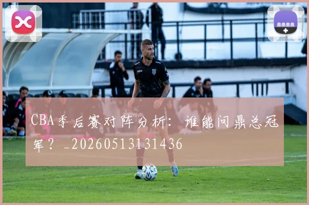 CBA季后赛对阵分析：谁能问鼎总冠军？_20260513131436
